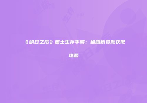 《明日之后》废土生存手游：绝版树资源获取攻略