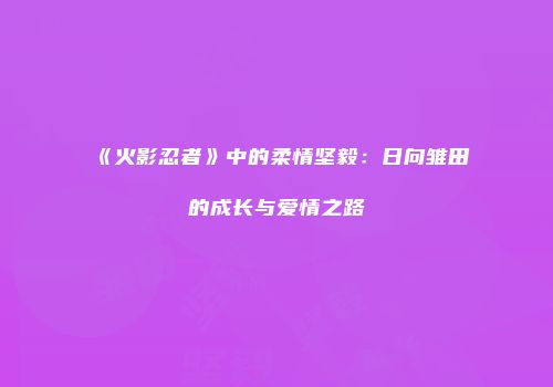 《火影忍者》中的柔情坚毅：日向雏田的成长与爱情之路