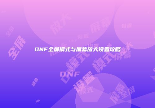 DNF全屏模式与屏幕放大设置攻略