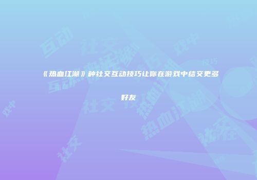 《热血江湖》种社交互动技巧让你在游戏中结交更多好友