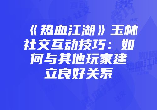 《热血江湖》玉林社交互动技巧：如何与其他玩家建立良好关系