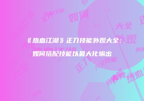 《热血江湖》正刀技能外观大全：如何搭配技能以最大化输出