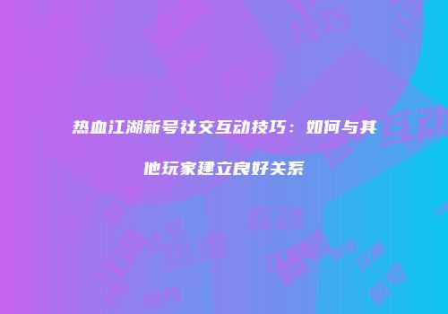 热血江湖新号社交互动技巧：如何与其他玩家建立良好关系