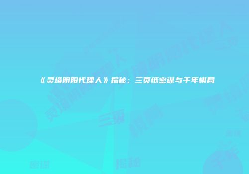 《灵境阴阳代理人》揭秘：三页纸密谋与千年棋局