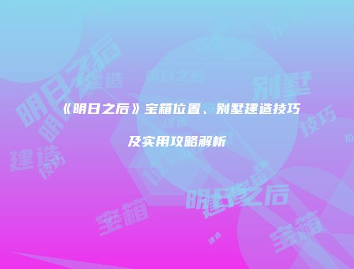 《明日之后》宝箱位置、别墅建造技巧及实用攻略解析