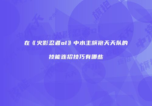 在《火影忍者ol》中水主旗袍天天队的技能连招技巧有哪些