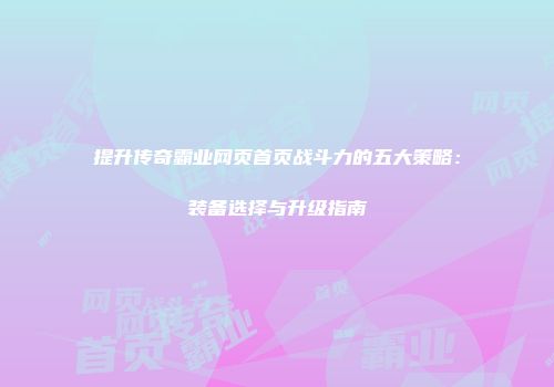 提升传奇霸业网页首页战斗力的五大策略：装备选择与升级指南