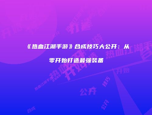 《热血江湖手游》合成技巧大公开：从零开始打造最强装备