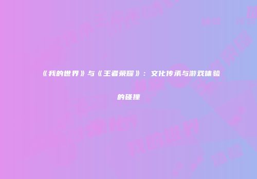 《我的世界》与《王者荣耀》：文化传承与游戏体验的碰撞