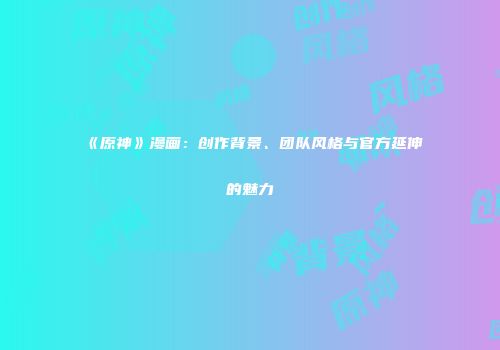 《原神》漫画：创作背景、团队风格与官方延伸的魅力