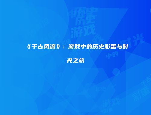 《千古风流》：游戏中的历史彩蛋与时光之旅