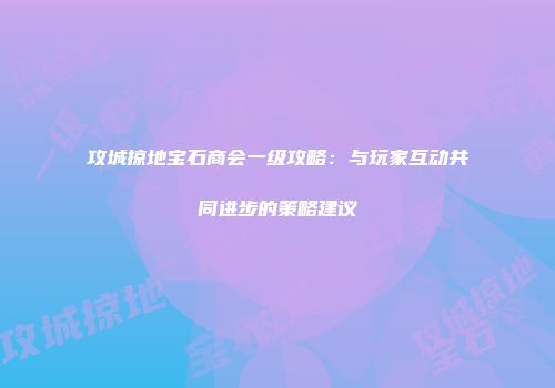 攻城掠地宝石商会一级攻略:与玩家互动共同进步的策略建议