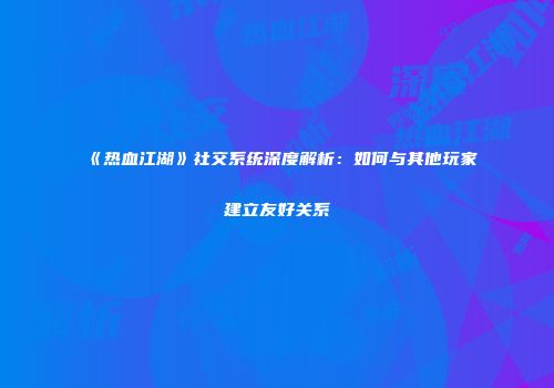 《热血江湖》社交系统深度解析：如何与其他玩家建立友好关系