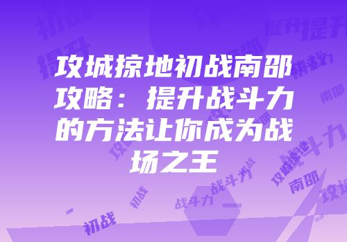 攻城掠地初战南邵攻略：提升战斗力的方法让你成为战场之王