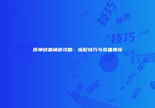 原神砂糖角色攻略：搭配技巧与装备推荐