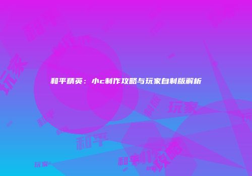 和平精英：小c制作攻略与玩家自制版解析
