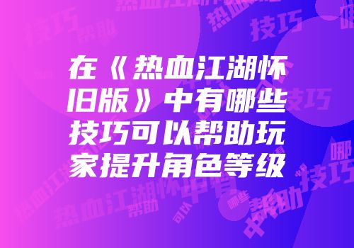 在《热血江湖怀旧版》中有哪些技巧可以帮助玩家提升角色等级
