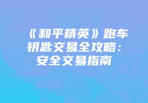 《和平精英》跑车钥匙交易全攻略：安全交易指南