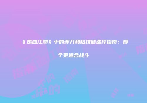 《热血江湖》中的邪刀和枪技能选择指南：哪个更适合战斗