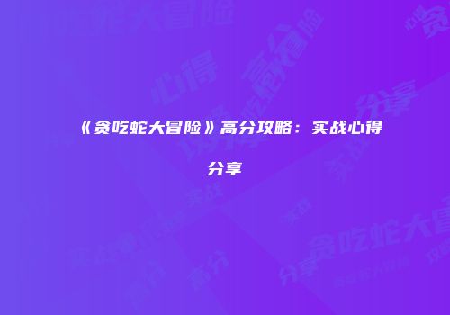 《贪吃蛇大冒险》高分攻略：实战心得分享