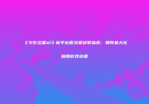 《火影忍者ol》新手必看资源获取指南：如何最大化利用游戏资源