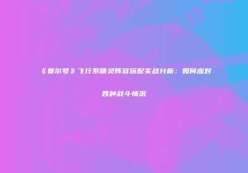 《赛尔号》飞行系精灵阵容搭配实战分析：如何应对各种战斗情况