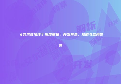 《艾尔登法环》深度解析：开发背景、攻略与结局影响