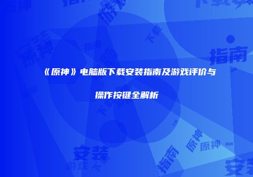 《原神》电脑版下载安装指南及游戏评价与操作按键全解析