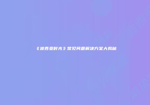 《波西亚时光》常见问题解决方案大揭秘