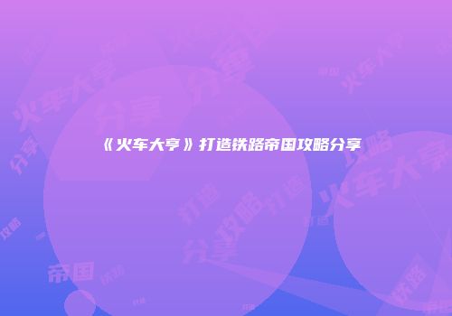 《火车大亨》打造铁路帝国攻略分享