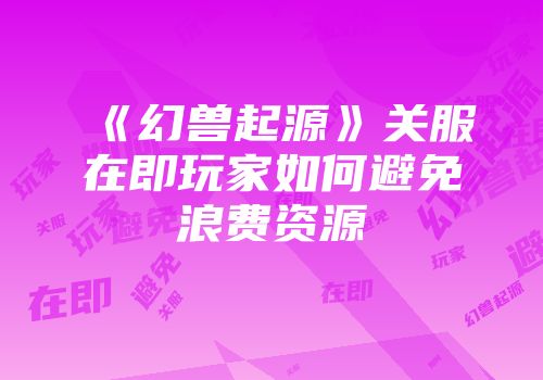 《幻兽起源》关服在即玩家如何避免浪费资源