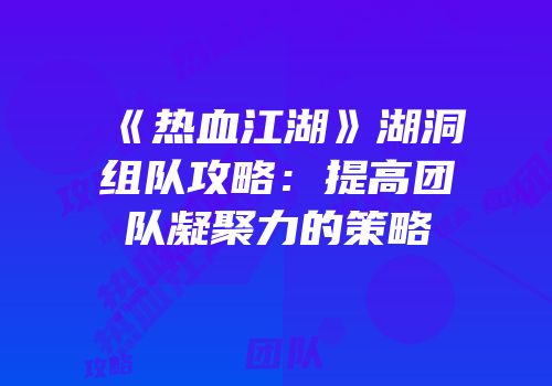 《热血江湖》湖洞组队攻略：提高团队凝聚力的策略