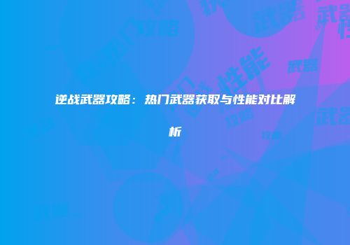 逆战武器攻略：热门武器获取与性能对比解析