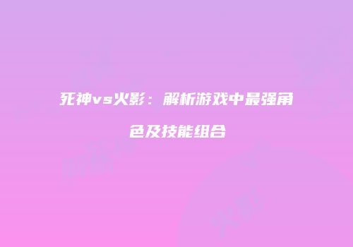 死神vs火影：解析游戏中最强角色及技能组合