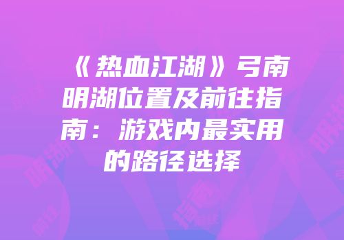 《热血江湖》弓南明湖位置及前往指南：游戏内最实用的路径选择
