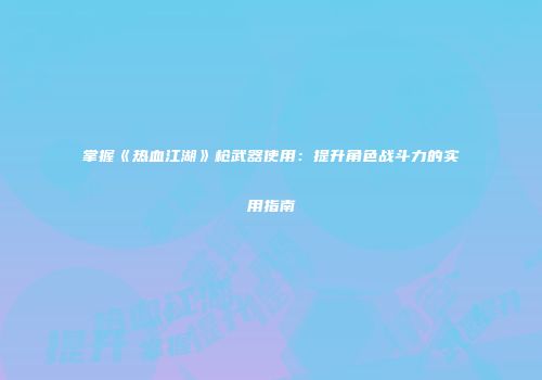 掌握《热血江湖》枪武器使用:提升角色战斗力的实用指南