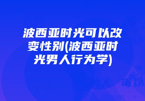 波西亚时光可以改变性别(波西亚时光男人行为学)