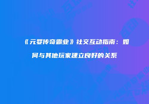 《元婴传奇霸业》社交互动指南：如何与其他玩家建立良好的关系