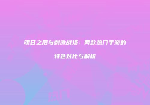 明日之后与刺激战场：两款热门手游的特色对比与解析