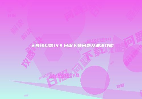 《最终幻想14》日服下载问题及解决攻略