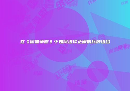 在《魔兽争霸》中如何选择正确的兵种组合