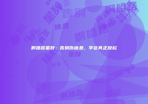 啊哈路星辞：告别伪休息，学会真正放松
