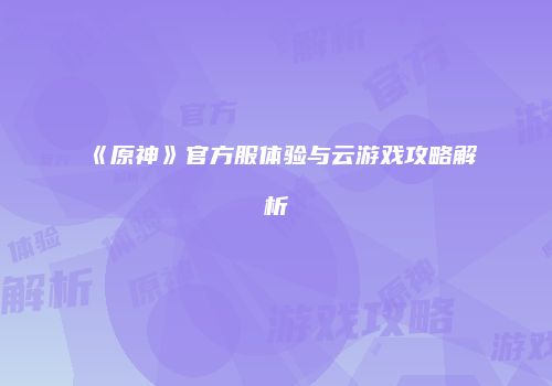 《原神》官方服体验与云游戏攻略解析