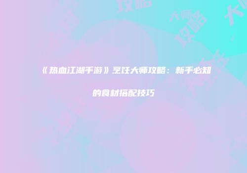 《热血江湖手游》烹饪大师攻略：新手必知的食材搭配技巧