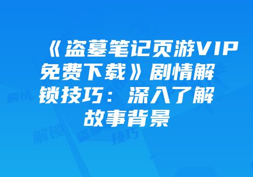 《盗墓笔记页游VIP免费下载》剧情解锁技巧：深入了解故事背景