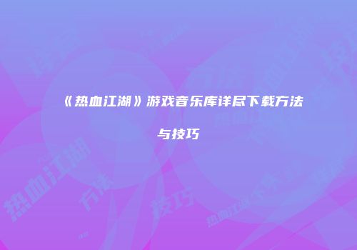《热血江湖》游戏音乐库详尽下载方法与技巧