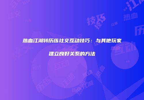 热血江湖转历练社交互动技巧：与其他玩家建立良好关系的方法