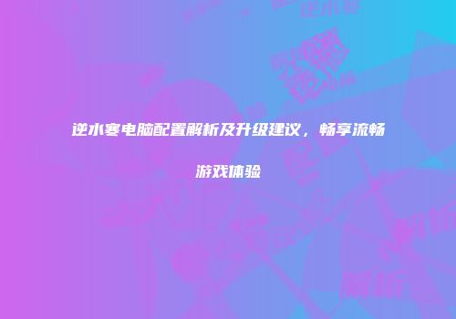 逆水寒电脑配置解析及升级建议，畅享流畅游戏体验