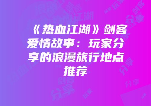 《热血江湖》剑客爱情故事：玩家分享的浪漫旅行地点推荐