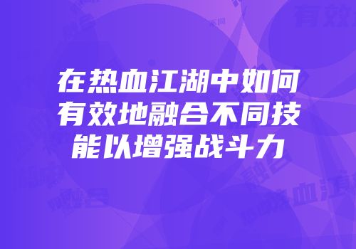 在热血江湖中如何有效地融合不同技能以增强战斗力